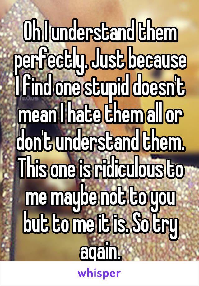 Oh I understand them perfectly. Just because I find one stupid doesn't mean I hate them all or don't understand them. This one is ridiculous to me maybe not to you but to me it is. So try again.