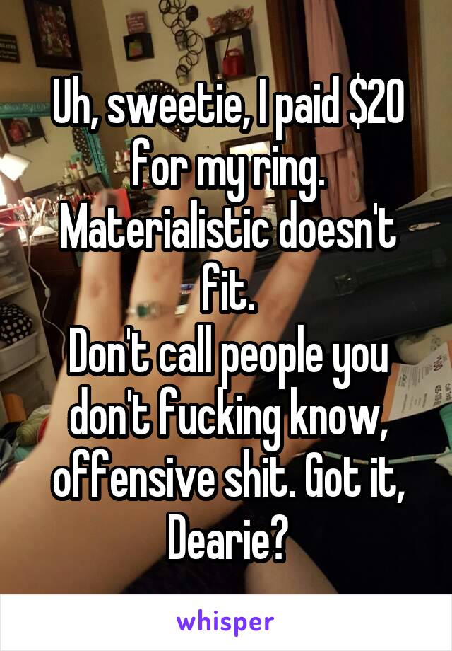 Uh, sweetie, I paid $20 for my ring. Materialistic doesn't fit.
Don't call people you don't fucking know, offensive shit. Got it, Dearie?