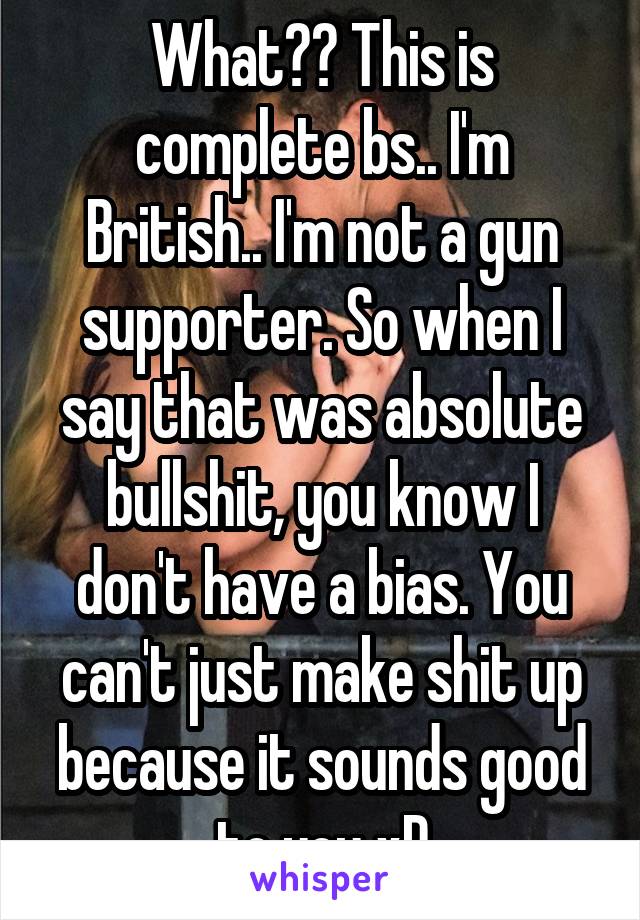 What?? This is complete bs.. I'm British.. I'm not a gun supporter. So when I say that was absolute bullshit, you know I don't have a bias. You can't just make shit up because it sounds good to you xD