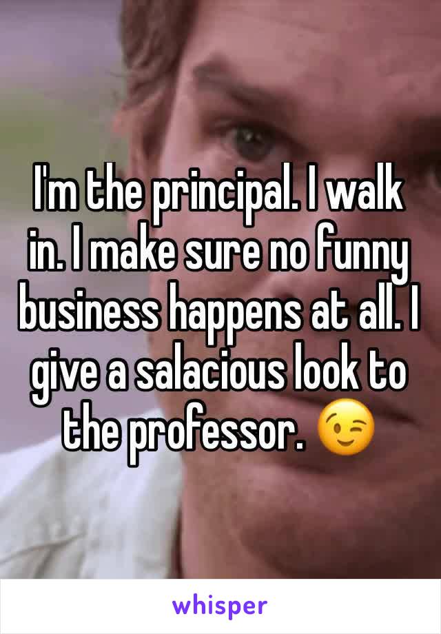 I'm the principal. I walk in. I make sure no funny business happens at all. I give a salacious look to the professor. 😉