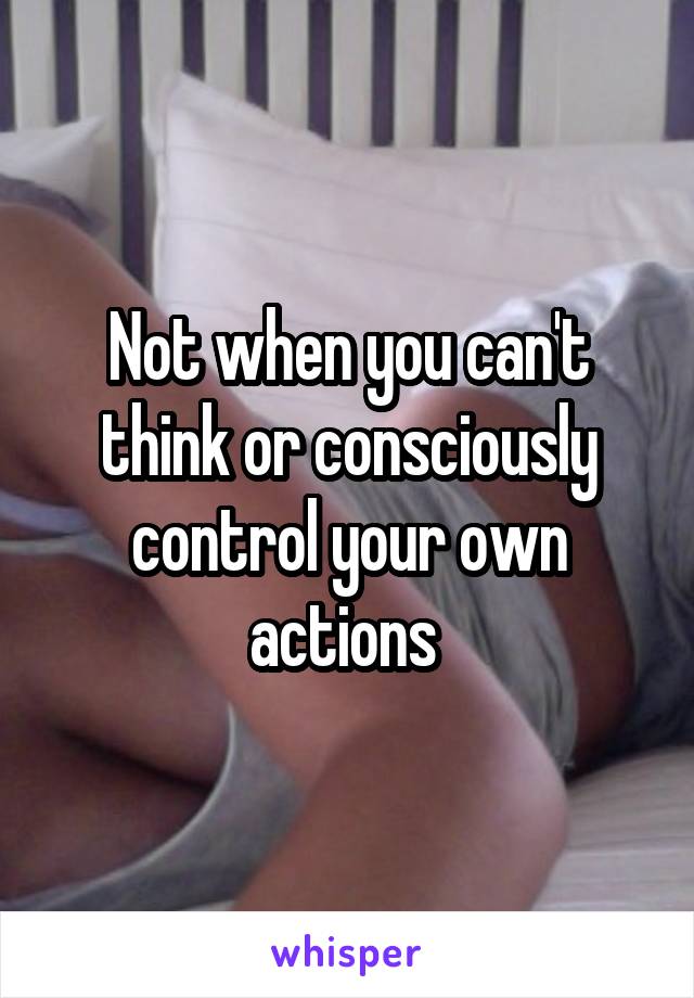 Not when you can't think or consciously control your own actions 