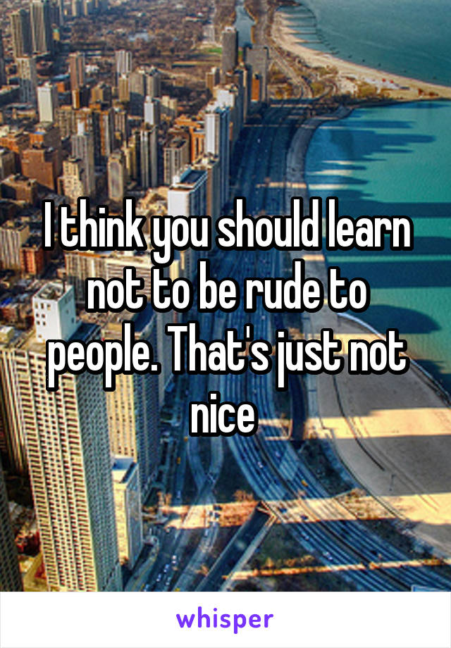 I think you should learn not to be rude to people. That's just not nice 