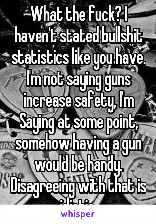 What the fuck? I haven't stated bullshit statistics like you have. I'm not saying guns increase safety, I'm Saying at some point, somehow having a gun would be handy. Disagreeing with that is idiotic 