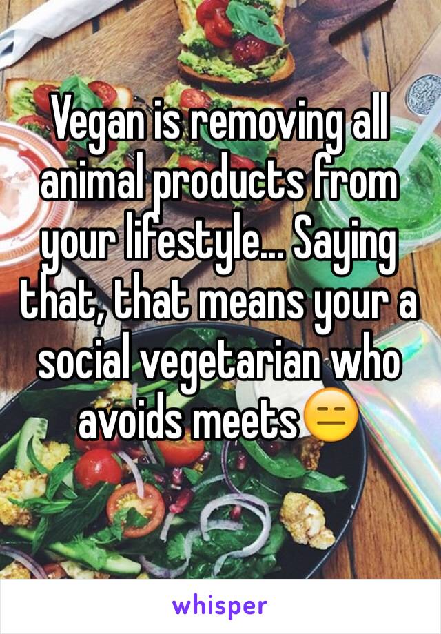 Vegan is removing all animal products from your lifestyle... Saying that, that means your a social vegetarian who avoids meets😑