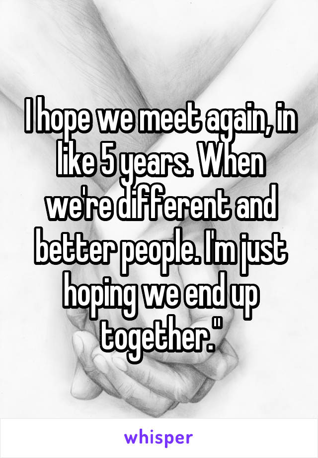I hope we meet again, in like 5 years. When we're different and better people. I'm just hoping we end up together."