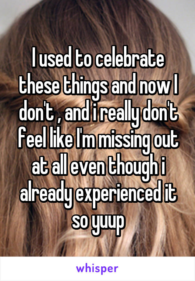I used to celebrate these things and now I don't , and i really don't feel like I'm missing out at all even though i already experienced it so yuup