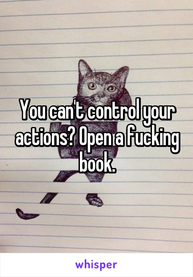 You can't control your actions? Open a fucking book.