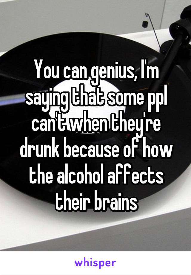 You can genius, I'm saying that some ppl can't when they're drunk because of how the alcohol affects their brains