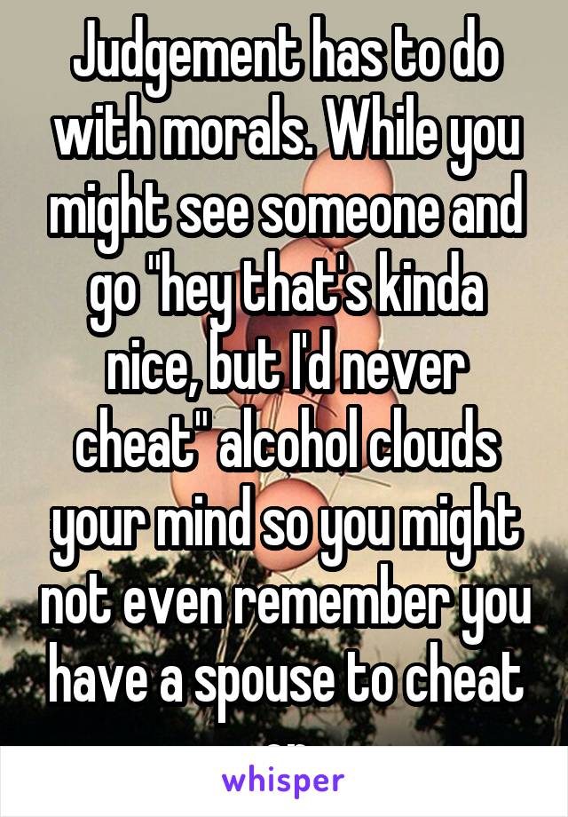 Judgement has to do with morals. While you might see someone and go "hey that's kinda nice, but I'd never cheat" alcohol clouds your mind so you might not even remember you have a spouse to cheat on