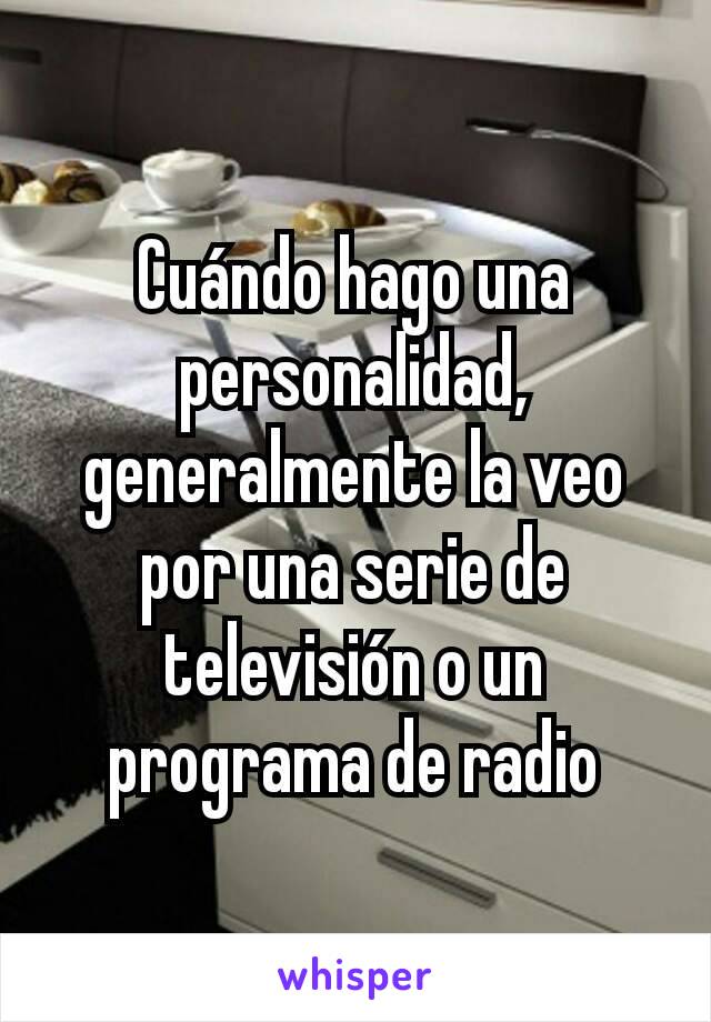 Cuándo hago una personalidad, generalmente la veo por una serie de televisión o un programa de radio