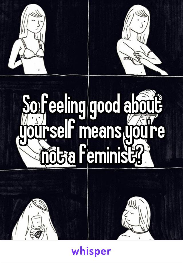 So feeling good about yourself means you're not a feminist?