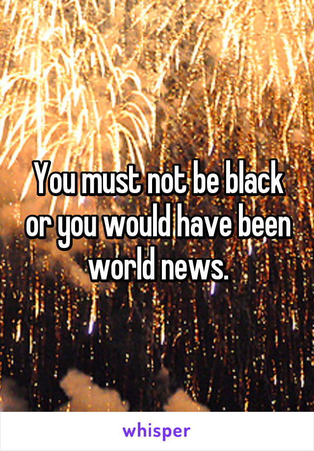 You must not be black or you would have been world news.