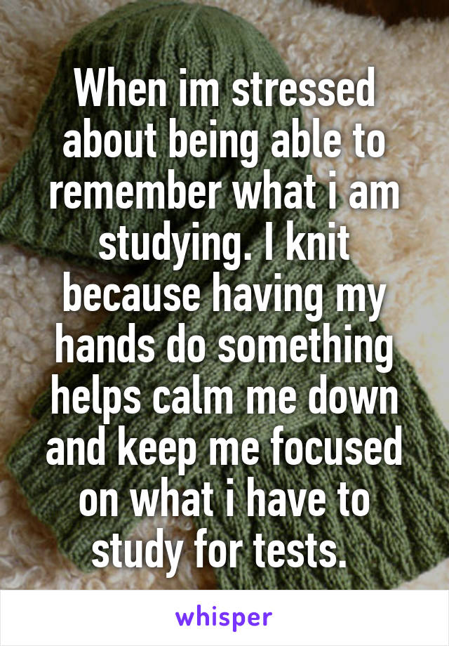 When im stressed about being able to remember what i am studying. I knit because having my hands do something helps calm me down and keep me focused on what i have to study for tests. 