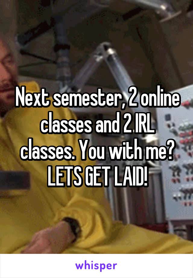 Next semester, 2 online classes and 2 IRL classes. You with me? LETS GET LAID!