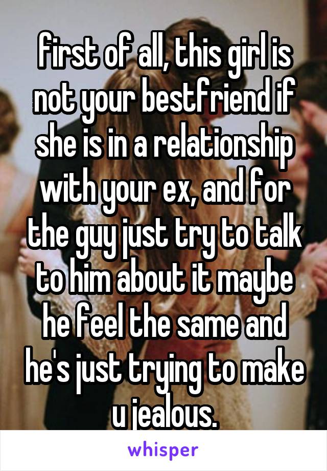 first of all, this girl is not your bestfriend if she is in a relationship with your ex, and for the guy just try to talk to him about it maybe he feel the same and he's just trying to make u jealous.