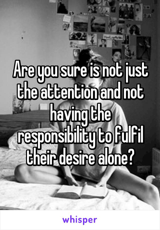 Are you sure is not just the attention and not having the responsibility to fulfil their desire alone?