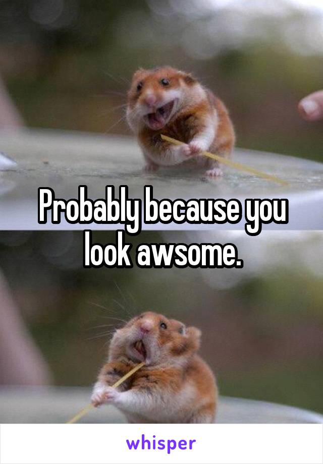 Probably because you look awsome.
