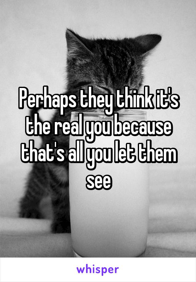 Perhaps they think it's the real you because that's all you let them see