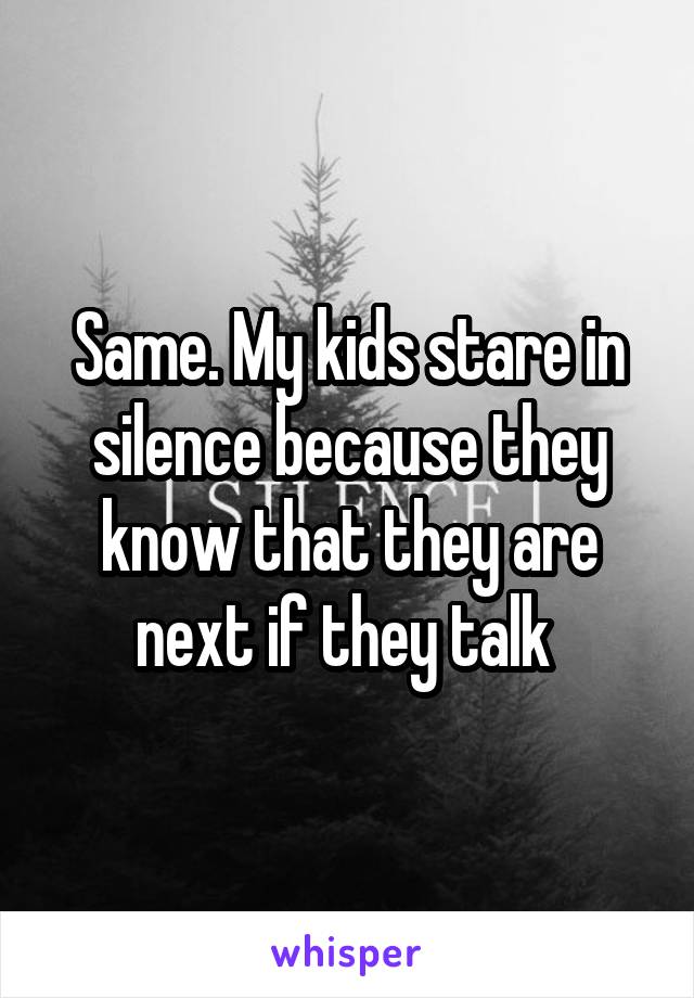 Same. My kids stare in silence because they know that they are next if they talk 