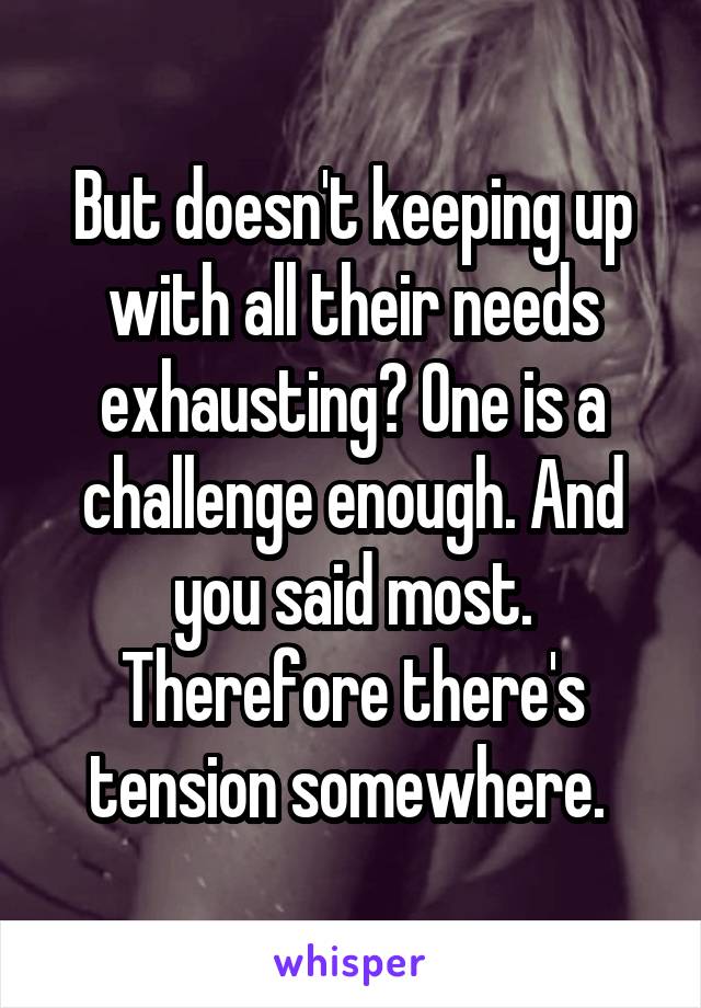 But doesn't keeping up with all their needs exhausting? One is a challenge enough. And you said most. Therefore there's tension somewhere. 