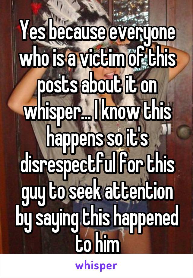 Yes because everyone who is a victim of this posts about it on whisper... I know this happens so it's disrespectful for this guy to seek attention by saying this happened to him