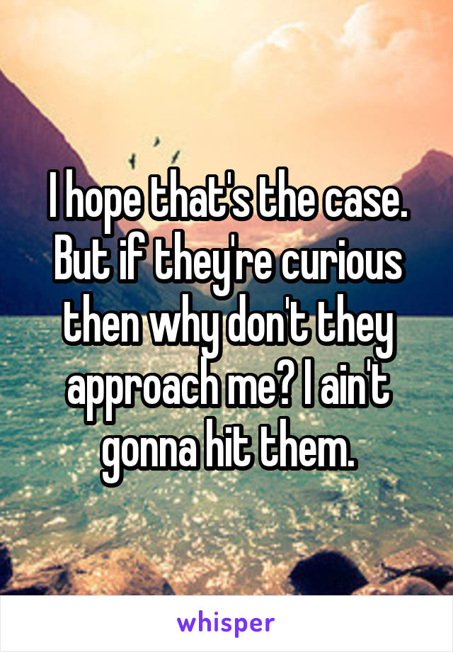 I hope that's the case. But if they're curious then why don't they approach me? I ain't gonna hit them.