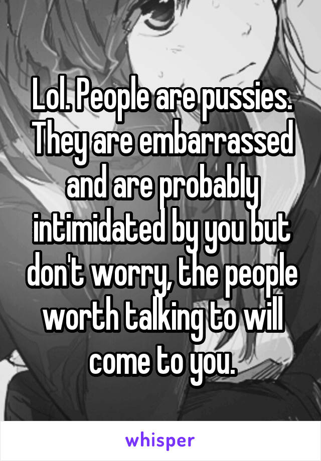 Lol. People are pussies. They are embarrassed and are probably intimidated by you but don't worry, the people worth talking to will come to you.