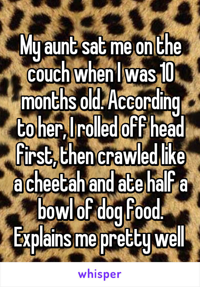 My aunt sat me on the couch when I was 10 months old. According to her, I rolled off head first, then crawled like a cheetah and ate half a bowl of dog food. Explains me pretty well 