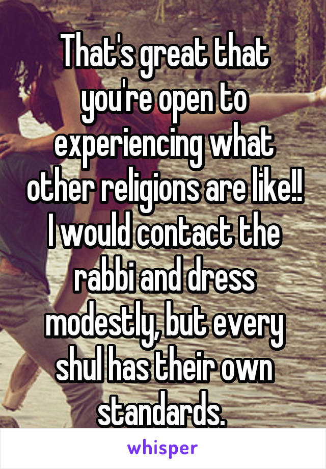 That's great that you're open to experiencing what other religions are like!! I would contact the rabbi and dress modestly, but every shul has their own standards. 