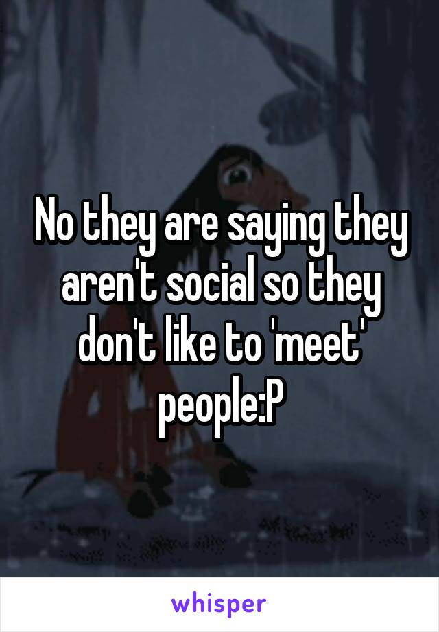 No they are saying they aren't social so they don't like to 'meet' people:P
