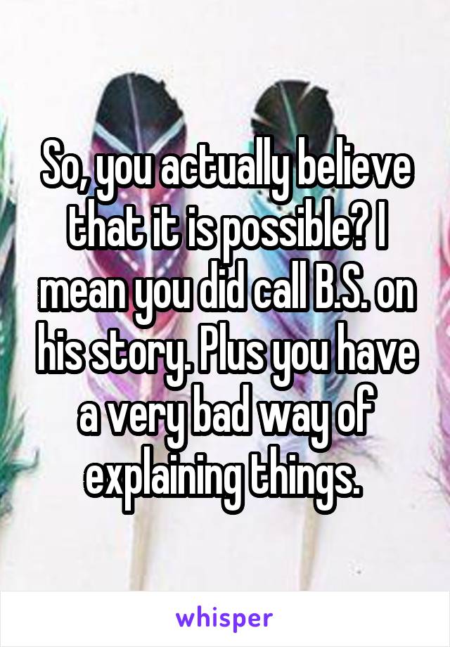 So, you actually believe that it is possible? I mean you did call B.S. on his story. Plus you have a very bad way of explaining things. 