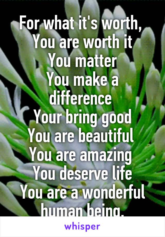 For what it's worth, 
You are worth it
You matter
You make a difference 
Your bring good
You are beautiful 
You are amazing 
You deserve life
You are a wonderful human being.