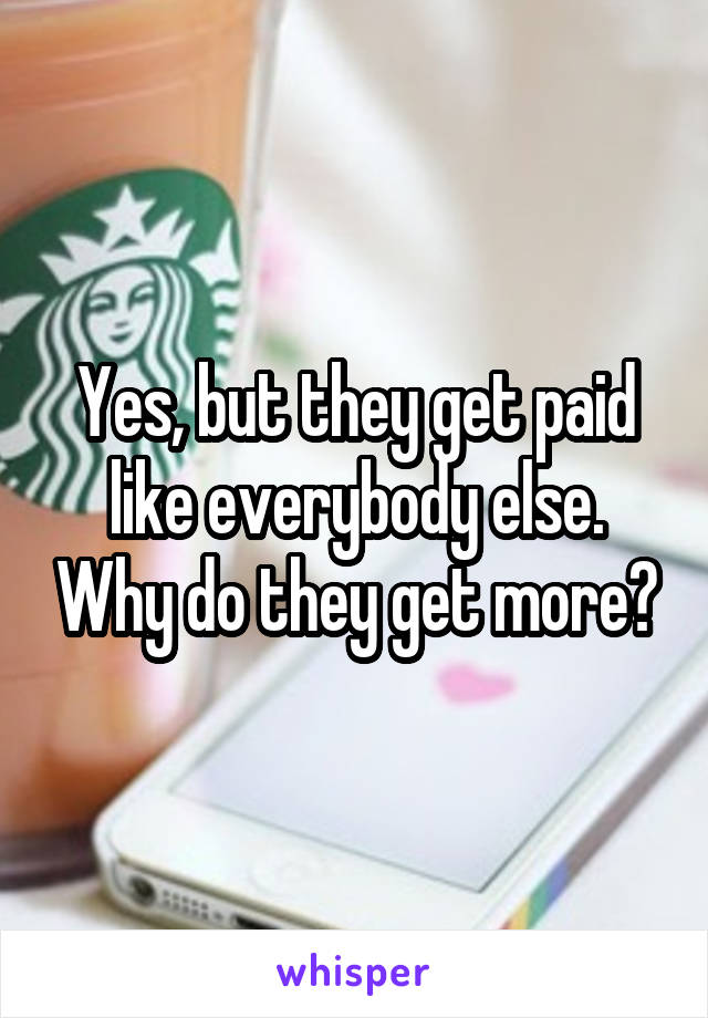 Yes, but they get paid like everybody else. Why do they get more?