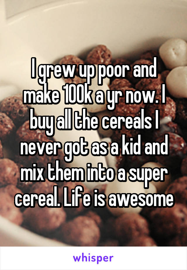 I grew up poor and make 100k a yr now. I buy all the cereals I never got as a kid and mix them into a super cereal. Life is awesome