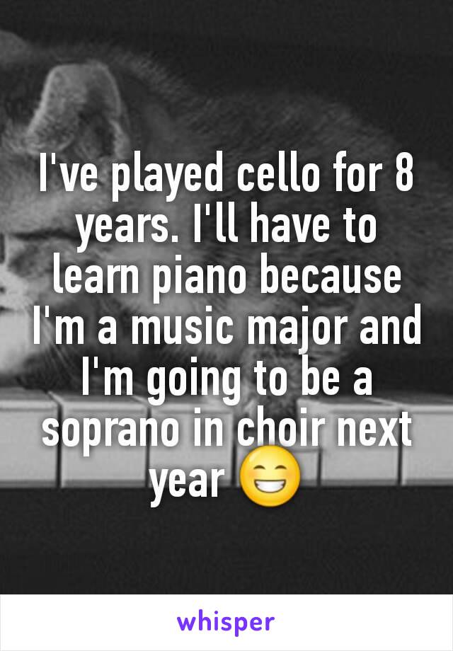 I've played cello for 8 years. I'll have to learn piano because I'm a music major and I'm going to be a soprano in choir next year 😁