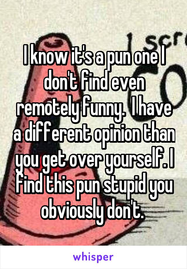 I know it's a pun one I don't find even remotely funny.  I have a different opinion than you get over yourself. I find this pun stupid you obviously don't. 