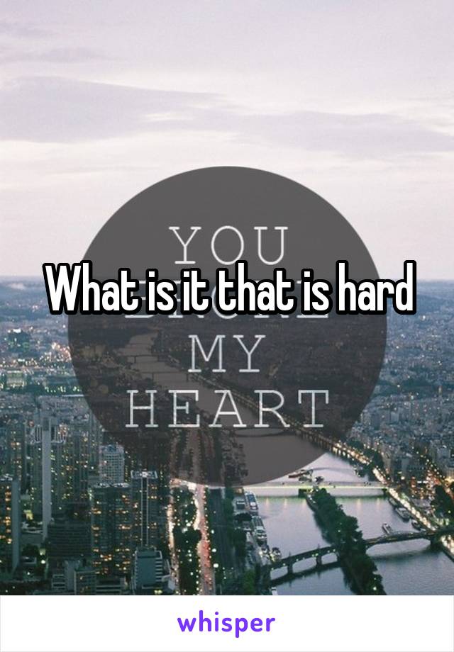 What is it that is hard
