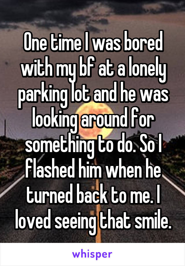 One time I was bored with my bf at a lonely parking lot and he was looking around for something to do. So I flashed him when he turned back to me. I loved seeing that smile.