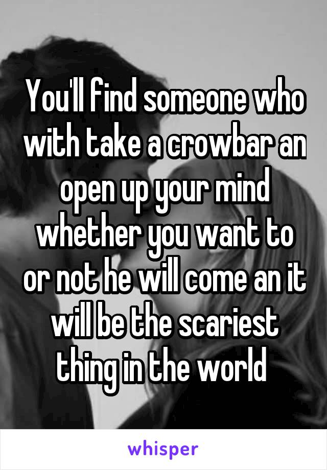 You'll find someone who with take a crowbar an open up your mind whether you want to or not he will come an it will be the scariest thing in the world 