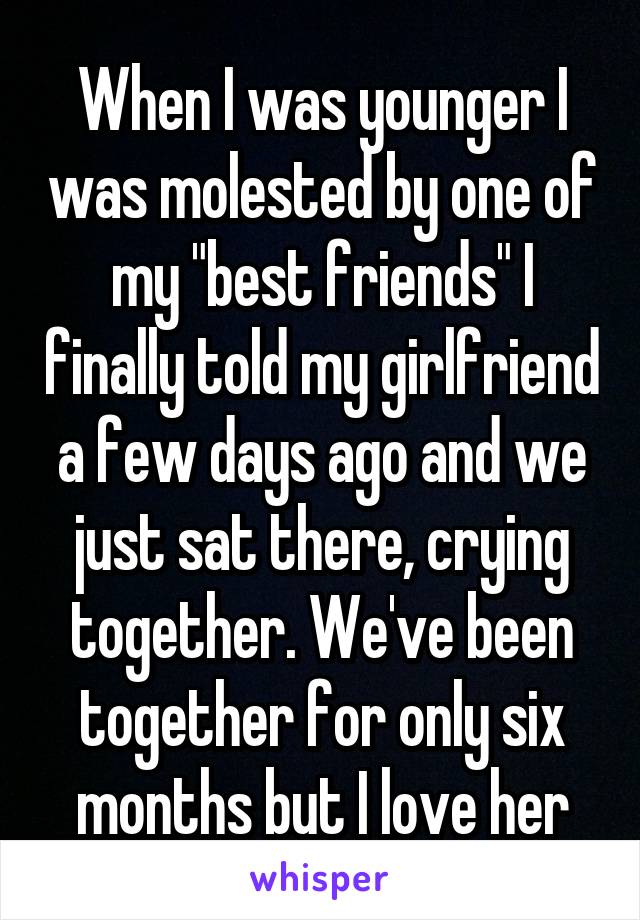 When I was younger I was molested by one of my "best friends" I finally told my girlfriend a few days ago and we just sat there, crying together. We've been together for only six months but I love her