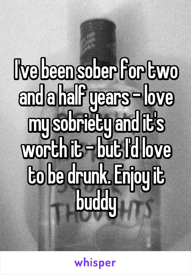 I've been sober for two and a half years - love my sobriety and it's worth it - but I'd love to be drunk. Enjoy it buddy