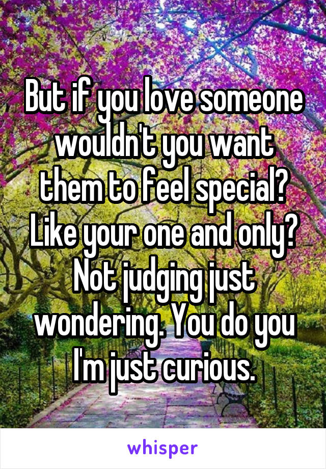 But if you love someone wouldn't you want them to feel special? Like your one and only? Not judging just wondering. You do you I'm just curious.