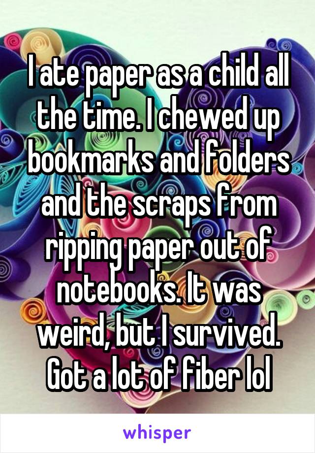 I ate paper as a child all the time. I chewed up bookmarks and folders and the scraps from ripping paper out of notebooks. It was weird, but I survived. Got a lot of fiber lol