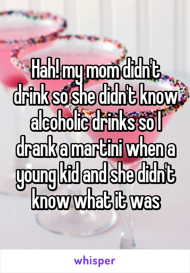 Hah! my mom didn't drink so she didn't know alcoholic drinks so I drank a martini when a young kid and she didn't know what it was