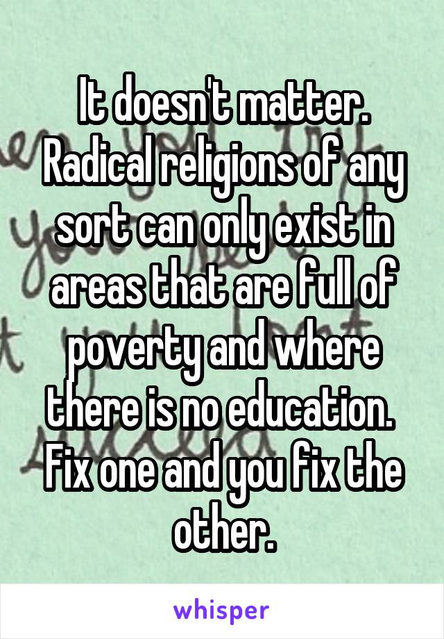 It doesn't matter. Radical religions of any sort can only exist in areas that are full of poverty and where there is no education.  Fix one and you fix the other.