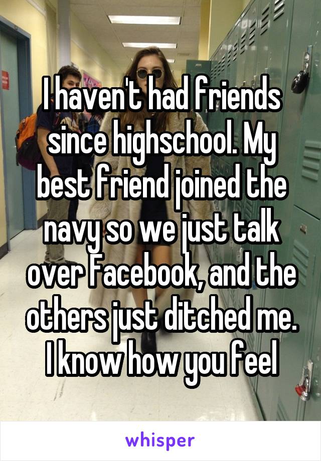 I haven't had friends since highschool. My best friend joined the navy so we just talk over Facebook, and the others just ditched me. I know how you feel