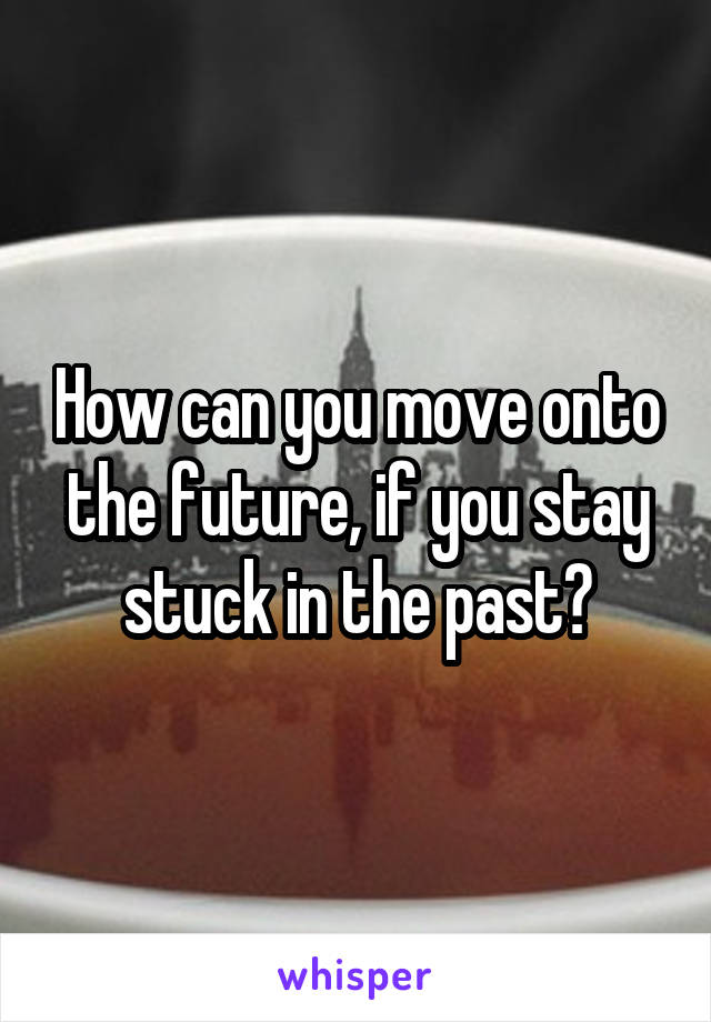 How can you move onto the future, if you stay stuck in the past?