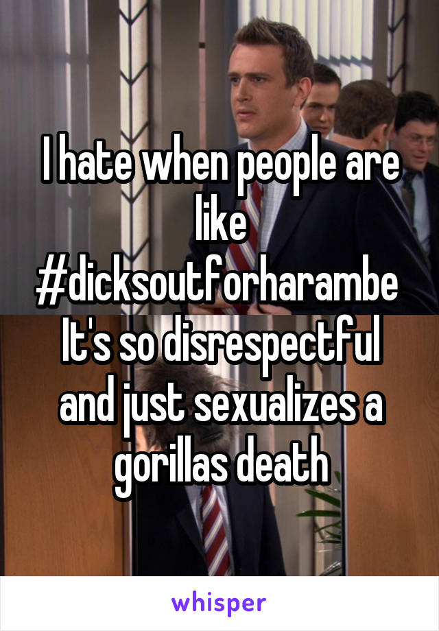 I hate when people are like #dicksoutforharambe 
It's so disrespectful and just sexualizes a gorillas death