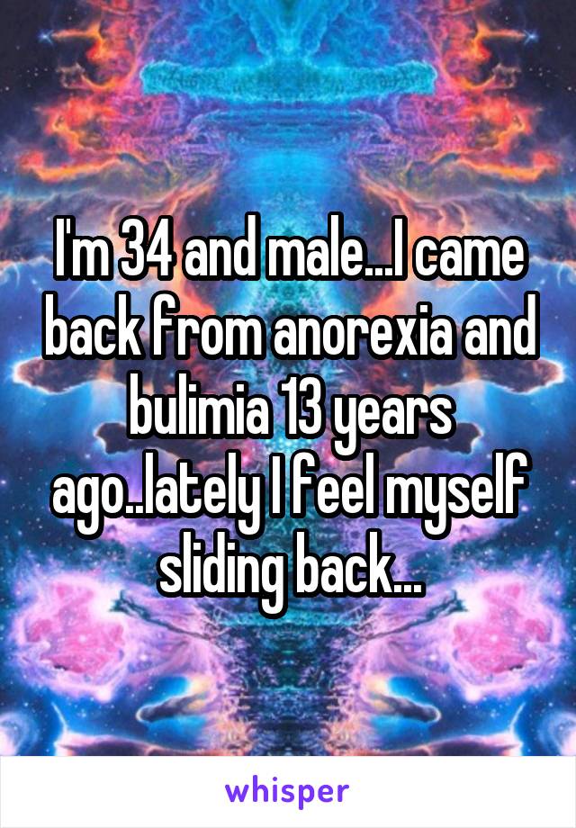 I'm 34 and male...I came back from anorexia and bulimia 13 years ago..lately I feel myself sliding back...