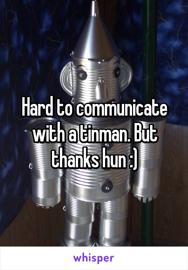 Hard to communicate with a tinman. But thanks hun :)